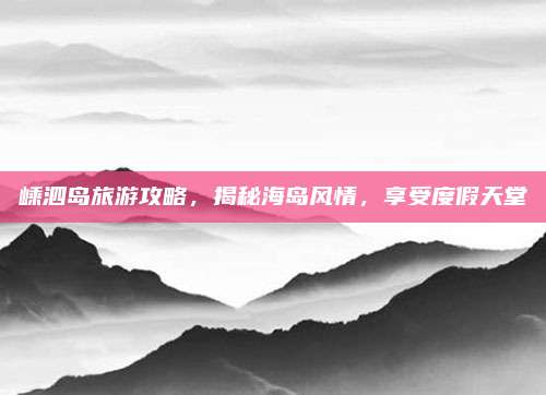 嵊泗岛旅游攻略,揭秘海岛风情,享受度假天堂