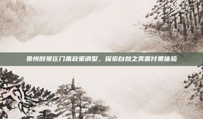 贵州醇景区门票政策调整，探索自然之美需付费体验
