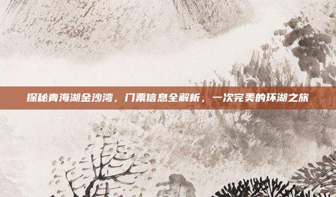 探秘青海湖金沙湾，门票信息全解析，一次完美的环湖之旅