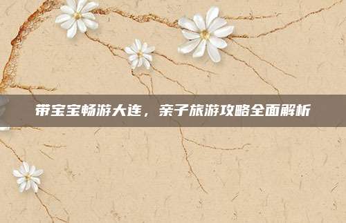 带宝宝畅游大连,亲子旅游攻略全面解析