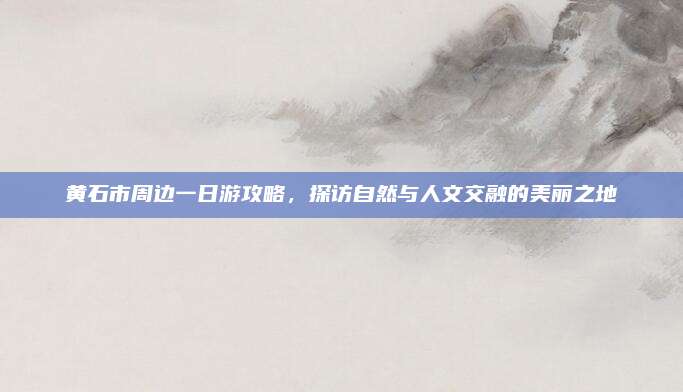 黄石市周边一日游攻略，探访自然与人文交融的美丽之地