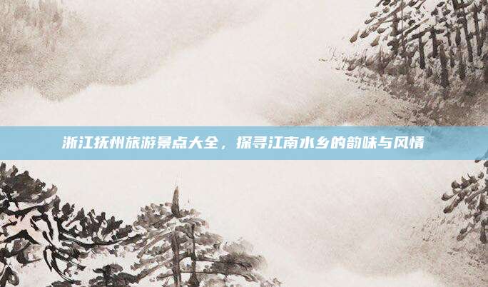 浙江抚州旅游景点大全，探寻江南水乡的韵味与风情