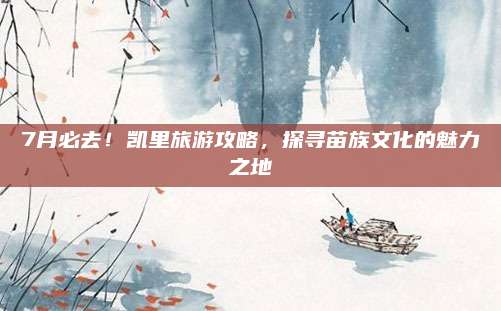 7月必去!凯里旅游攻略,探寻苗族文化的魅力之地