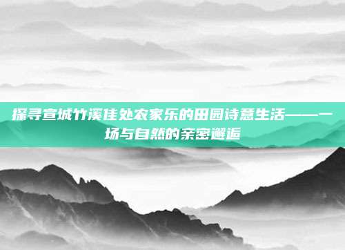 探寻宣城竹溪佳处农家乐的田园诗意生活——一场与自然的亲密邂逅