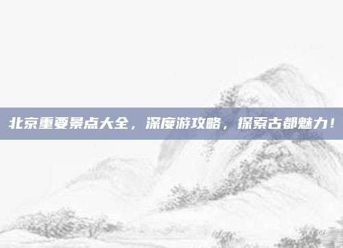 北京重要景点大全，深度游攻略，探索古都魅力！
