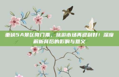重磅5A景区降门票，旅游市场再迎利好！深度解析背后的影响与意义