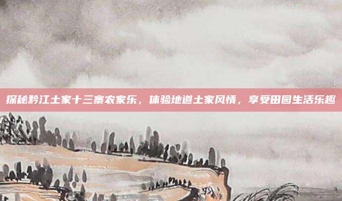 探秘黔江土家十三寨农家乐，体验地道土家风情，享受田园生活乐趣