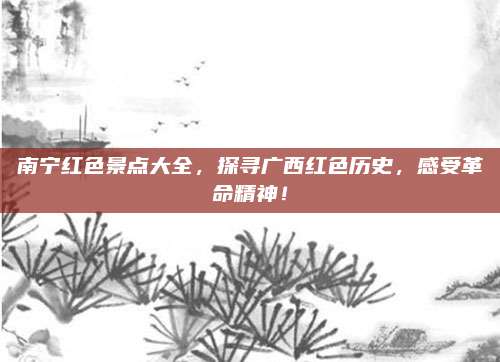 南宁红色景点大全，探寻广西红色历史，感受革命精神！