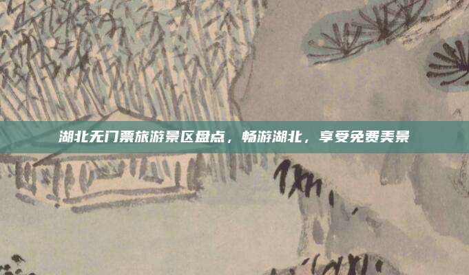 湖北无门票旅游景区盘点，畅游湖北，享受免费美景