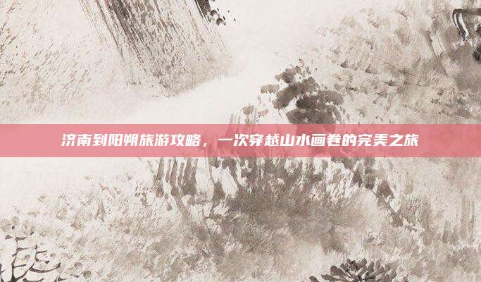 济南到阳朔旅游攻略，一次穿越山水画卷的完美之旅