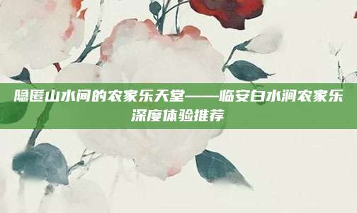 隐匿山水间的农家乐天堂——临安白水涧农家乐深度体验推荐
