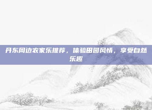 丹东周边农家乐推荐，体验田园风情，享受自然乐趣