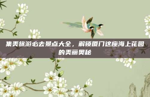 集美旅游必去景点大全,解锁厦门这座海上花园的美丽奥秘