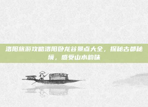 洛阳旅游攻略洛阳卧龙谷景点大全,探秘古都秘境,感受山水韵味
