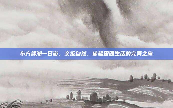 东方绿洲一日游,亲近自然,体验田园生活的完美之旅