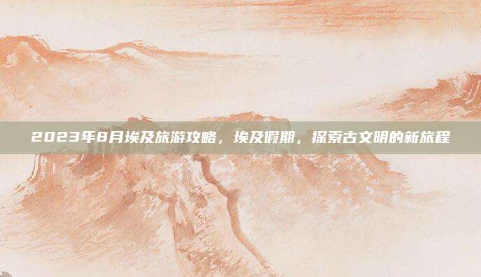 2023年8月埃及旅游攻略,埃及假期,探索古文明的新旅程