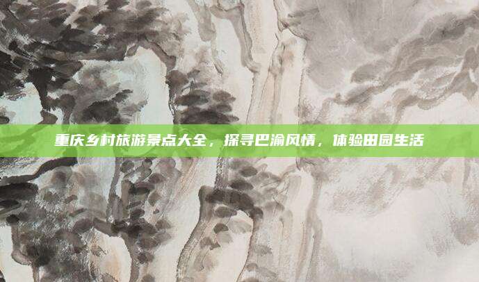 重庆乡村旅游景点大全,探寻巴渝风情,体验田园生活