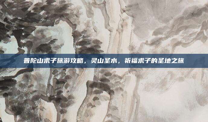 普陀山求子旅游攻略，灵山圣水，祈福求子的圣地之旅