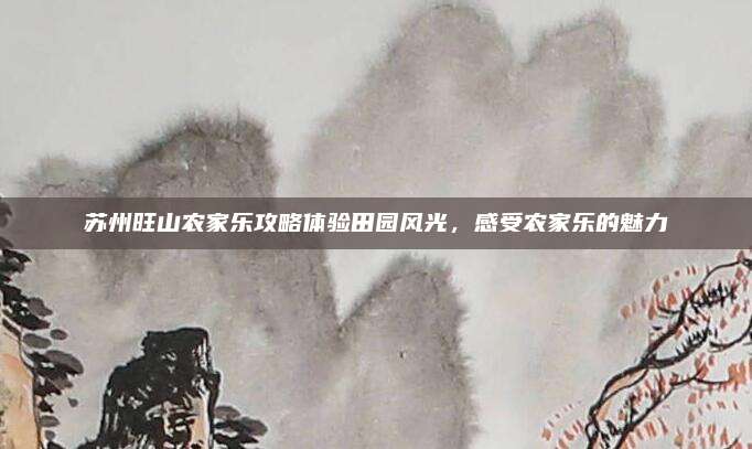 苏州旺山农家乐攻略体验田园风光,感受农家乐的魅力