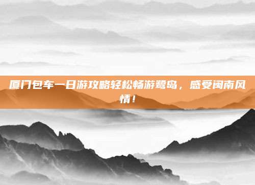 厦门包车一日游攻略轻松畅游鹭岛,感受闽南风情!