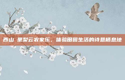 西山甪里梨云农家乐,体验田园生活的诗意栖息地