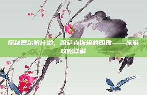 探秘巴尔喀什湖，哈萨克斯坦的明珠——旅游攻略详解