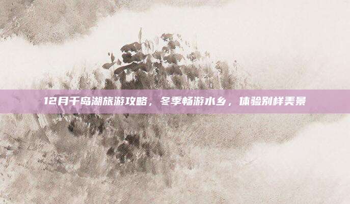 12月千岛湖旅游攻略，冬季畅游水乡，体验别样美景