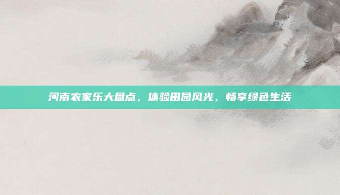河南农家乐大盘点,体验田园风光,畅享绿色生活