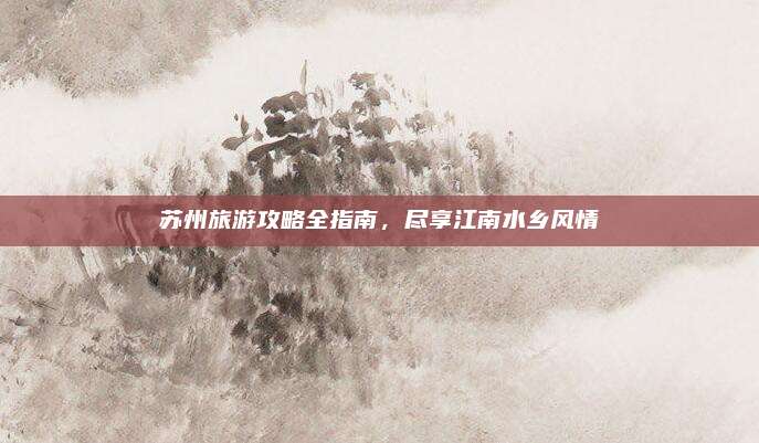 苏州旅游攻略全指南,尽享江南水乡风情