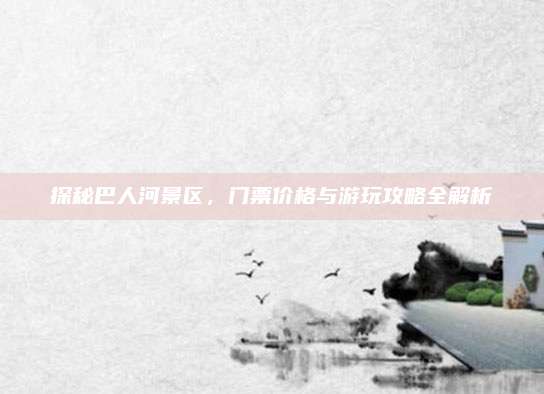 探秘巴人河景区,门票价格与游玩攻略全解析