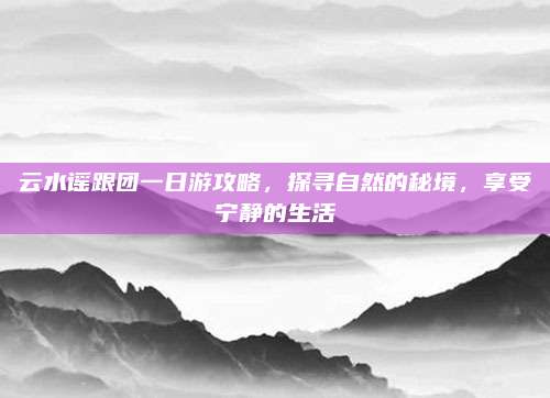 云水谣跟团一日游攻略,探寻自然的秘境,享受宁静的生活