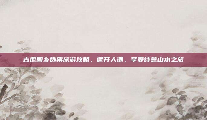 古堰画乡逃票旅游攻略,避开人潮,享受诗意山水之旅