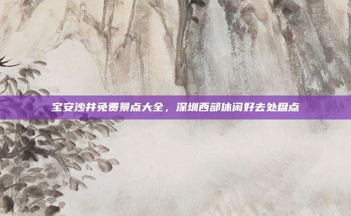 宝安沙井免费景点大全，深圳西部休闲好去处盘点