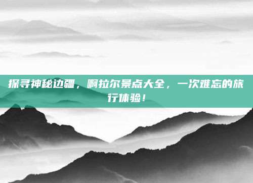 探寻神秘边疆,啊拉尔景点大全,一次难忘的旅行体验!