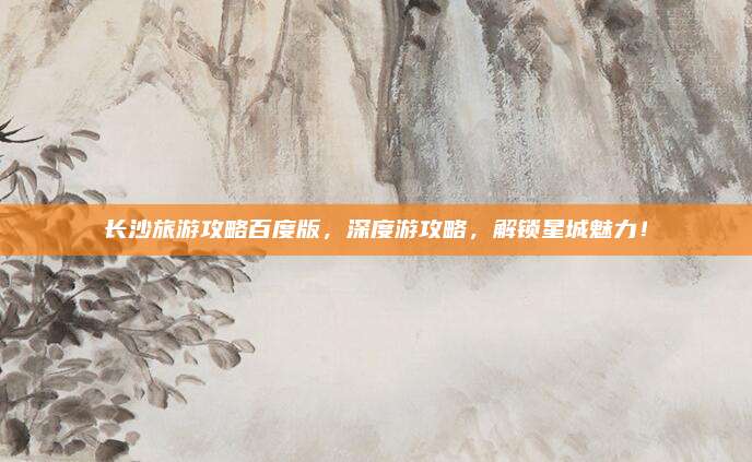 长沙旅游攻略百度版,深度游攻略,解锁星城魅力!