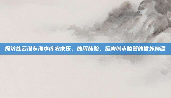 探访连云港东海水库农家乐,休闲体验,远离城市喧嚣的世外桃源
