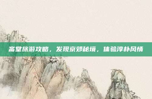 斋堂旅游攻略，发现京郊秘境，体验淳朴风情