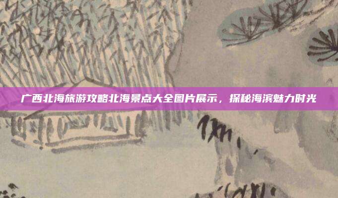 广西北海旅游攻略北海景点大全图片展示,探秘海滨魅力时光