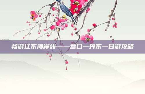 畅游辽东海岸线——营口一丹东一日游攻略