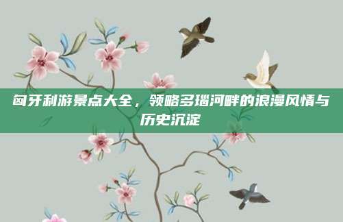 匈牙利游景点大全,领略多瑙河畔的浪漫风情与历史沉淀