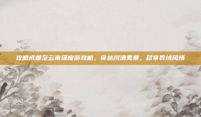 攻略成都至云南深度游攻略,穿越川滇美景,尽享异域风情
