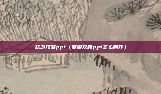 旅游攻略ppt（旅游攻略ppt怎么制作）