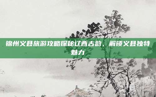 锦州义县旅游攻略探秘辽西古韵,解锁义县独特魅力