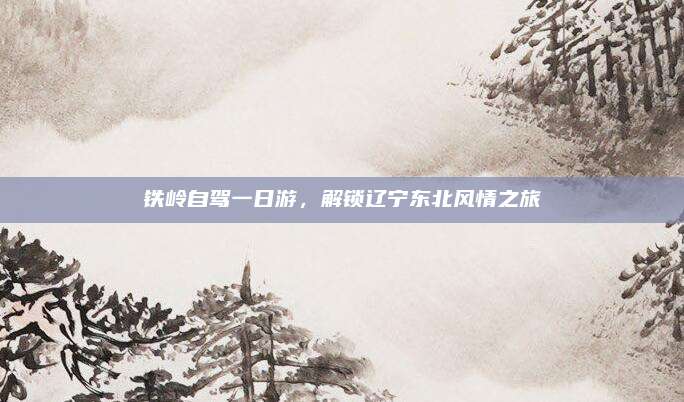 铁岭自驾一日游,解锁辽宁东北风情之旅