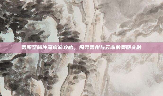 贵阳至腾冲深度游攻略，探寻贵州与云南的美丽交融