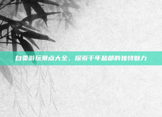 自贡游玩景点大全，探索千年盐都的独特魅力