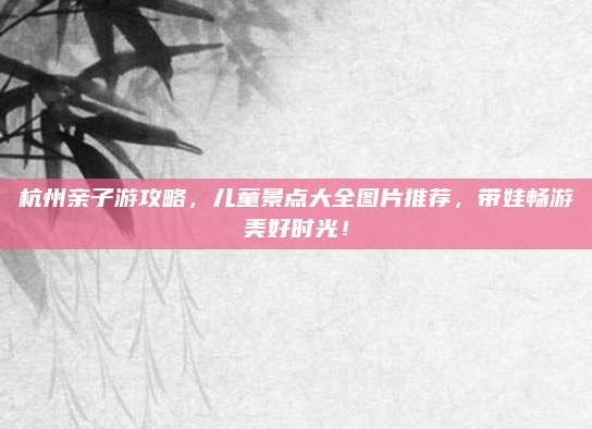 杭州亲子游攻略,儿童景点大全图片推荐,带娃畅游美好时光!