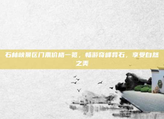 石林峡景区门票价格一览,畅游奇峰异石,享受自然之美