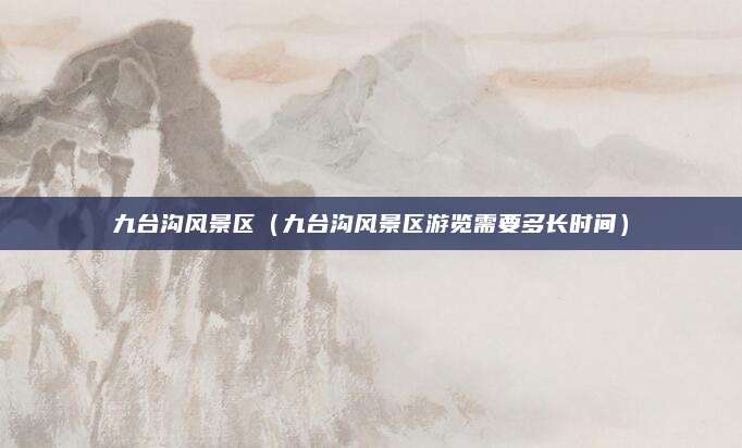 九台沟风景区(九台沟风景区游览需要多长时间)