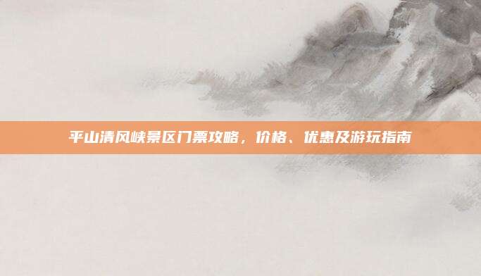平山清风峡景区门票攻略,价格、优惠及游玩指南